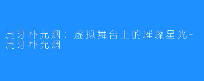 虎牙朴允烟:虚拟舞台上的璀璨星光-虎牙朴允烟