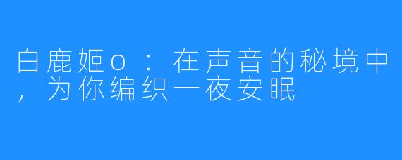 白鹿姬o：在声音的秘境中，为你编织一夜安眠