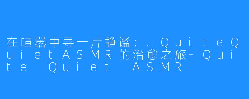 在喧嚣中寻一片静谧:.QuiteQuietASMR的治愈之旅-Quite Quiet ASMR