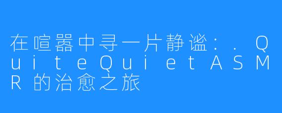 在喧嚣中寻一片静谧:.QuiteQuietASMR的治愈之旅