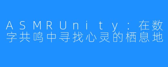 ASMRUnity:在数字共鸣中寻找心灵的栖息地