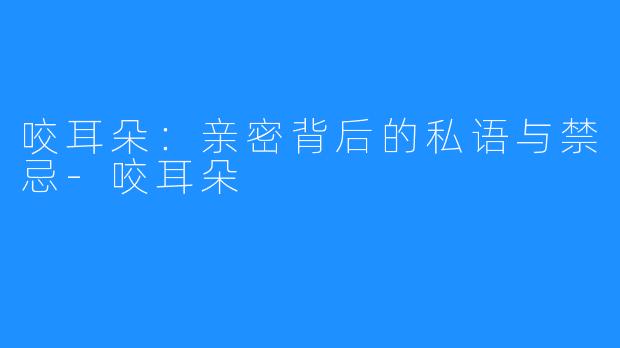 咬耳朵:亲密背后的私语与禁忌-咬耳朵