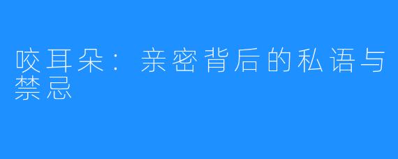 咬耳朵:亲密背后的私语与禁忌