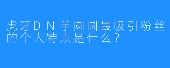 虎牙DN芋圆圆最吸引粉丝的个人特点是什么?
