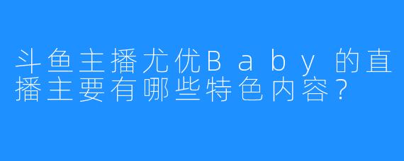 斗鱼主播尤优Baby的直播主要有哪些特色内容？