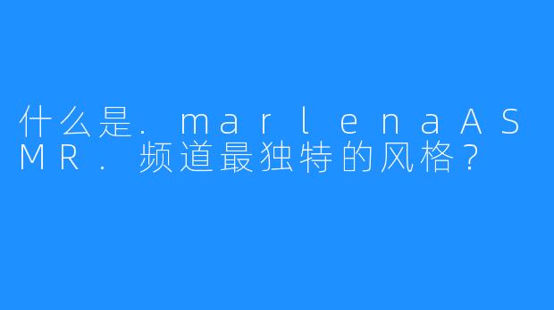 什么是.marlenaASMR.频道最独特的风格?