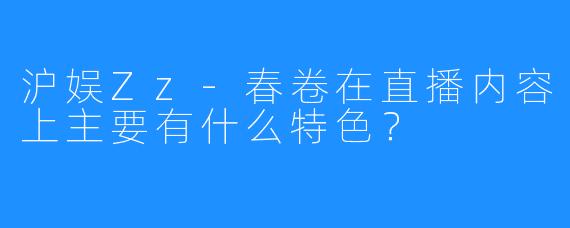 沪娱Zz-春卷在直播内容上主要有什么特色?