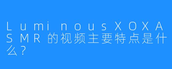 LuminousXOXASMR的视频主要特点是什么?