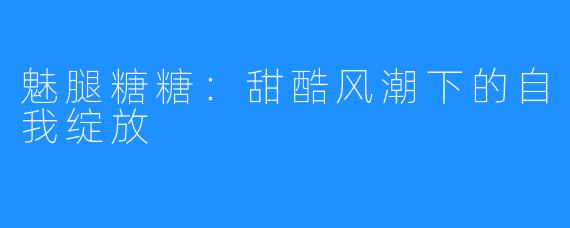 魅腿糖糖：甜酷风潮下的自我绽放