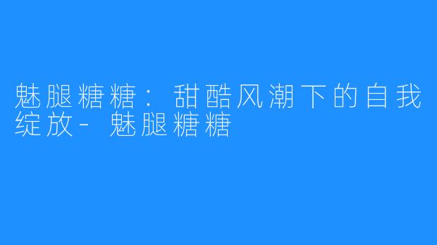 魅腿糖糖：甜酷风潮下的自我绽放-魅腿糖糖