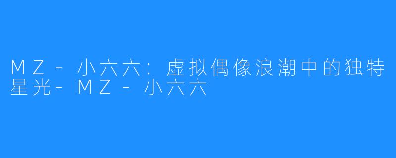 MZ-小六六：虚拟偶像浪潮中的独特星光-MZ-小六六