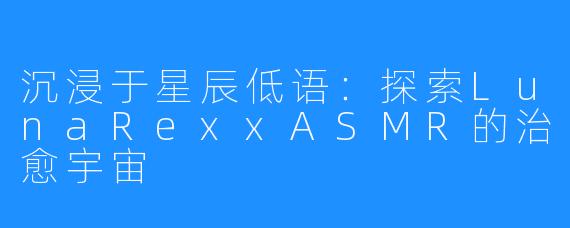 沉浸于星辰低语：探索LunaRexxASMR的治愈宇宙