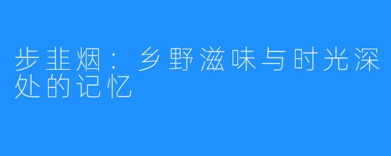 步韭烟:乡野滋味与时光深处的记忆