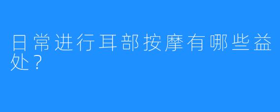 日常进行耳部按摩有哪些益处?