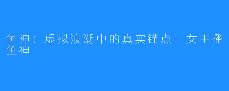鱼神:虚拟浪潮中的真实锚点-女主播鱼神