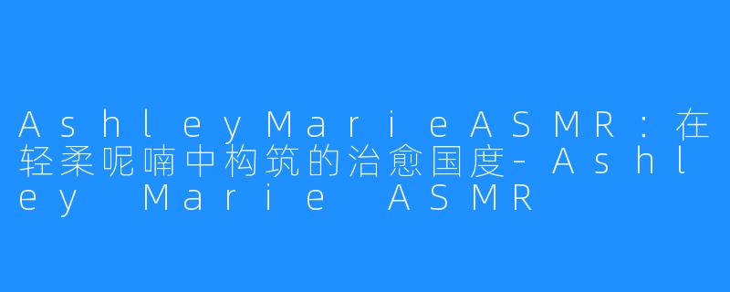 AshleyMarieASMR:在轻柔呢喃中构筑的治愈国度-Ashley Marie ASMR
