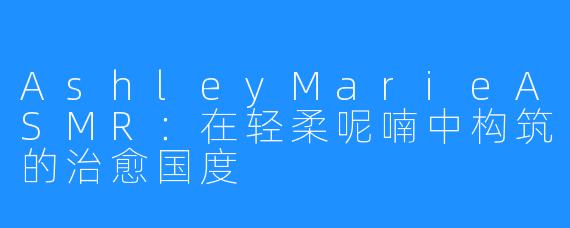 AshleyMarieASMR:在轻柔呢喃中构筑的治愈国度