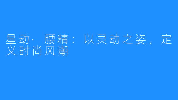 星动·腰精：以灵动之姿，定义时尚风潮