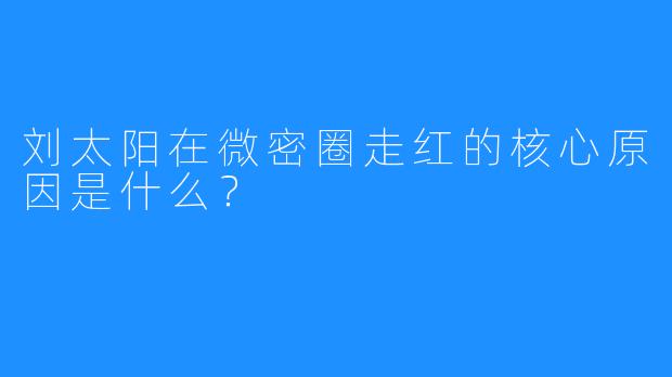 刘太阳在微密圈走红的核心原因是什么？