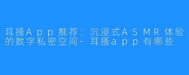 耳搔App推荐:沉浸式ASMR体验的数字私密空间-耳搔app有哪些