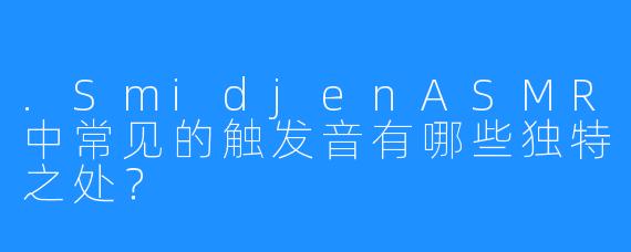 .SmidjenASMR中常见的触发音有哪些独特之处？