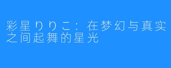 彩星りりこ:在梦幻与真实之间起舞的星光