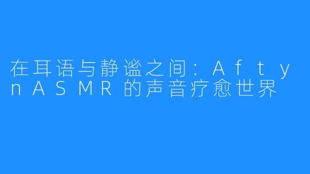 在耳语与静谧之间:AftynASMR的声音疗愈世界