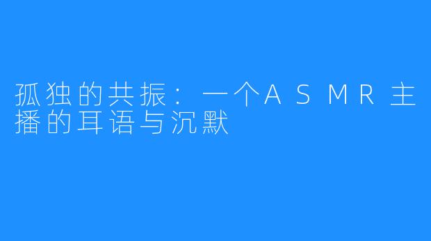 孤独的共振:一个ASMR主播的耳语与沉默