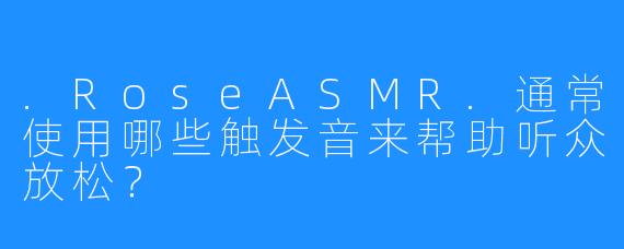 .RoseASMR.通常使用哪些触发音来帮助听众放松?