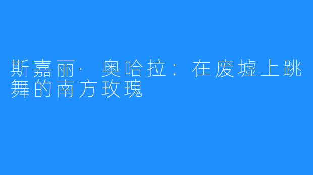 斯嘉丽·奥哈拉:在废墟上跳舞的南方玫瑰