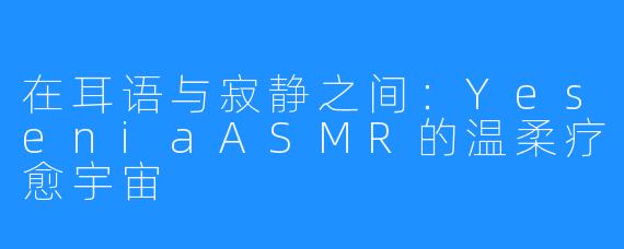 在耳语与寂静之间:YeseniaASMR的温柔疗愈宇宙