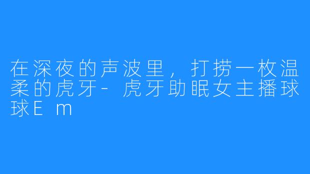 在深夜的声波里,打捞一枚温柔的虎牙-虎牙助眠女主播球球Em