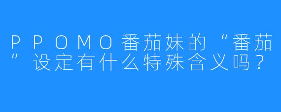 PPOMO番茄妹的“番茄”设定有什么特殊含义吗?