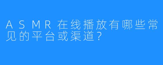 ASMR在线播放有哪些常见的平台或渠道？