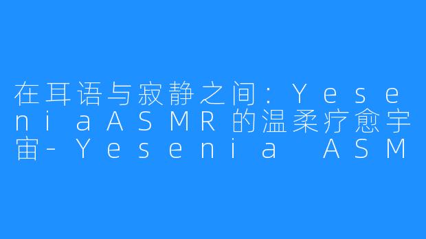 在耳语与寂静之间:YeseniaASMR的温柔疗愈宇宙-Yesenia ASMR