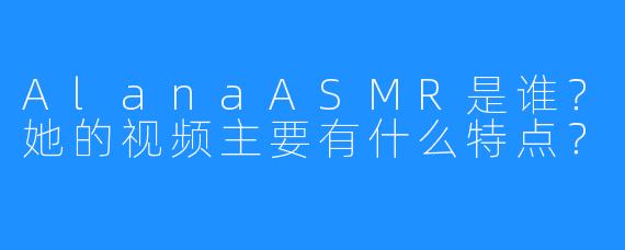 AlanaASMR是谁?她的视频主要有什么特点?