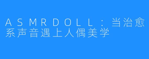 ASMRDOLL:当治愈系声音遇上人偶美学
