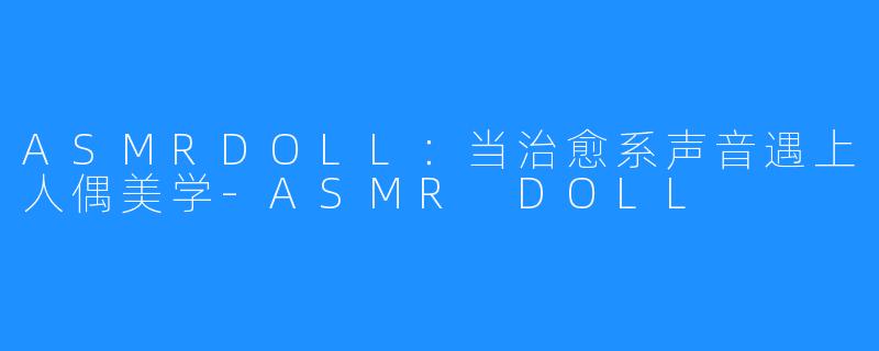ASMRDOLL:当治愈系声音遇上人偶美学-ASMR DOLL