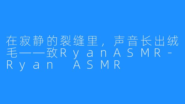 在寂静的裂缝里,声音长出绒毛——致RyanASMR-Ryan ASMR