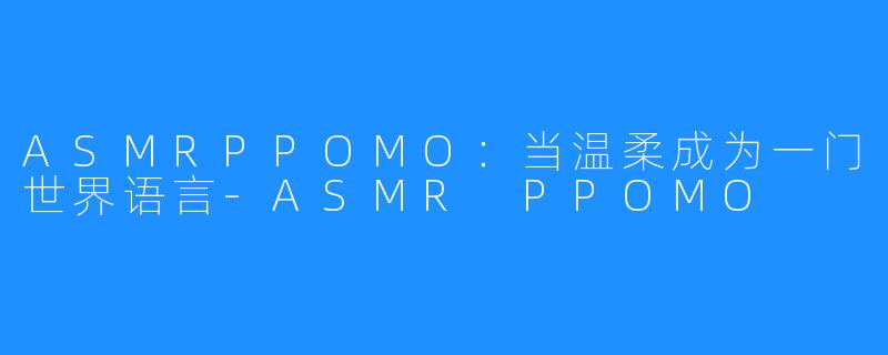 ASMRPPOMO:当温柔成为一门世界语言-ASMR PPOMO
