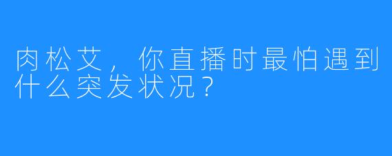 肉松艾，你直播时最怕遇到什么突发状况？