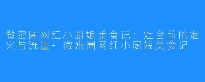 微密圈网红小厨娘美食记:灶台前的烟火与流量-微密圈网红小厨娘美食记